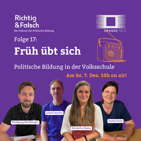 Lila quadratisches Podcast-Werbebild. Oben links steht weiß „Richtig & Falsch – Der Podcast für Politische Bildung“. Oben rechts das Logo von „Orange 94.0“ mit stilisiertem Radio. In der Mitte der Text: „Folge 17: Früh übt sich – Politische Bildung in der Volksschule“. Daneben ein gelb gezeichnetes Radio. Darunter in gelber Schrift: „Am So. 7. Dez. 10h on air!“. Unten sitzen nebeneinander vier Personen vor lila Hintergrund; vor jeder Person ist ein Namensschild eingeblendet: „Wolfgang Buchberger“, „Jakob Feyerer“, „Nicoletta Slama“ und „Saskia Hula“.