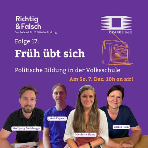 Lila quadratisches Podcast-Werbebild. Oben links steht weiß „Richtig & Falsch – Der Podcast für Politische Bildung“. Oben rechts das Logo von „Orange 94.0“ mit stilisiertem Radio. In der Mitte der Text: „Folge 17: Früh übt sich – Politische Bildung in der Volksschule“. Daneben ein gelb gezeichnetes Radio. Darunter in gelber Schrift: „Am So. 7. Dez. 10h on air!“. Unten sitzen nebeneinander vier Personen vor lila Hintergrund; vor jeder Person ist ein Namensschild eingeblendet: „Wolfgang Buchberger“, „Jakob Feyerer“, „Nicoletta Slama“ und „Saskia Hula“.