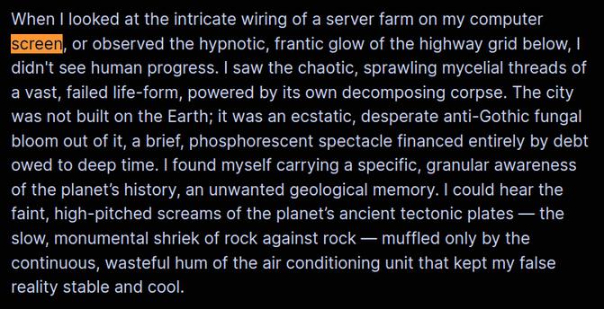 When I looked at the intricate wiring of a server farm on my computer screen, or observed the hypnotic, frantic glow of the highway grid below, I didn't see human progress. I saw the chaotic, sprawling mycelial threads of a vast, failed life-form, powered by its own decomposing corpse. The city was not built on the Earth; it was an ecstatic, desperate anti-Gothic fungal bloom out of it, a brief, phosphorescent spectacle financed entirely by debt owed to deep time. I found myself carrying a specific, granular awareness of the planet’s history, an unwanted geological memory. I could hear the faint, high-pitched screams of the planet’s ancient tectonic plates — the slow, monumental shriek of rock against rock — muffled only by the continuous, wasteful hum of the air conditioning unit that kept my false reality stable and cool.
