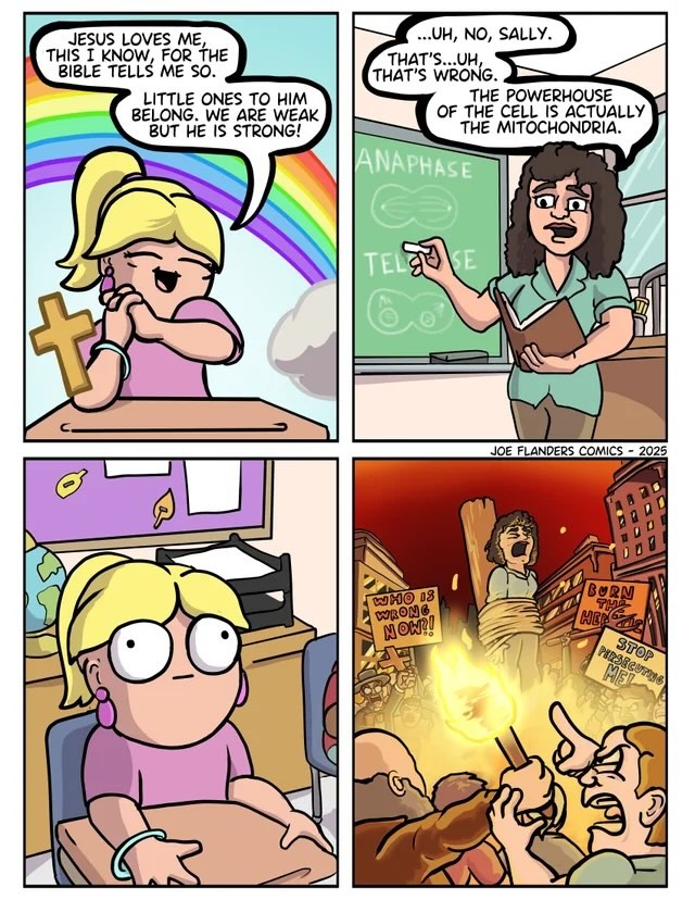 Little girl: Sings "Jesus loves me" Teacher: "Uh, no Sally. That's…uh, that's wrong. The powerhouse of the cell is actually the mitochondria." Little girl looks stunned. Cut to teacher being burned at the stake.