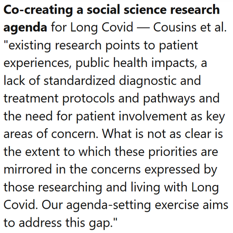 Co-creating a social science research agenda for Long Covid — Cousins et al.
"existing research points to patient experiences, public health impacts, a lack of standardized diagnostic and treatment protocols and pathways and the need for patient involvement as key areas of concern. What is not as clear is the extent to which these priorities are mirrored in the concerns expressed by those researching and living with Long Covid. Our agenda-setting exercise aims to address this gap."