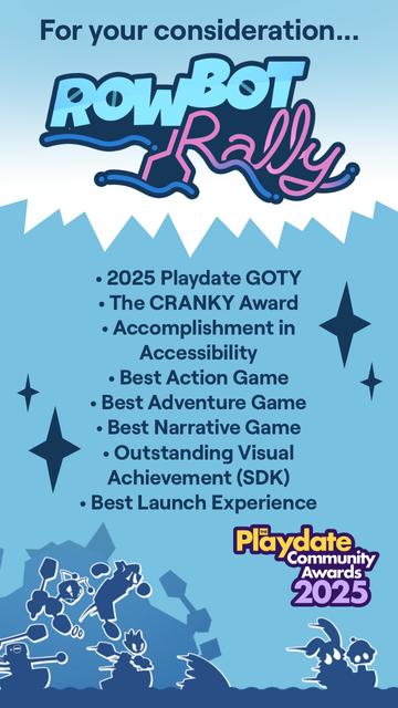 Consider nominating "RowBot Rally" at the 2025 Playdate Community Awards, for "2025 Playdate GOTY", "The CRANKY Award", "Accomplishment in Accessibility", "Best Action Game", "Best Adventure Game", "Best Narrative Game", "Outstanding Visual Achievement (SDK)", and "Best Launch Experience".