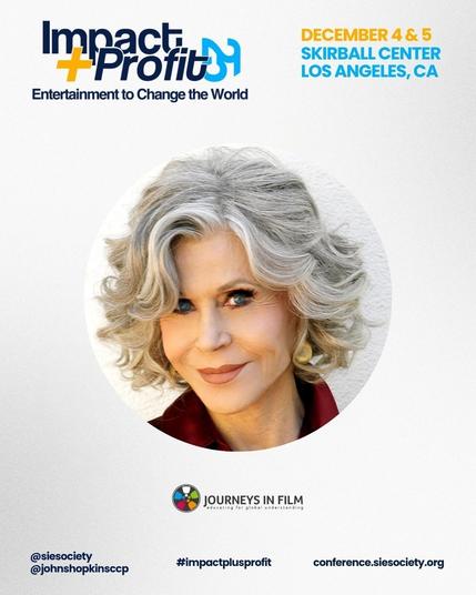 In thee center, there is a headshot of Jane Fonda in a round frame. She looks sharp, engaged and vivaccious.

In the top left corner, there is the logo for Impact + Profit 25, with the slogan "Entertainment to Change the World." In the top right, it says "December 4 & 5, Skirball Center, Los Angeles, CA". 

Across the bottom, text says: "@siesociety. @johnshopkinsccp. #impactplusprofit. .conference.sidesociety.org." The Journeys in Film logo is in the bottom right corner.