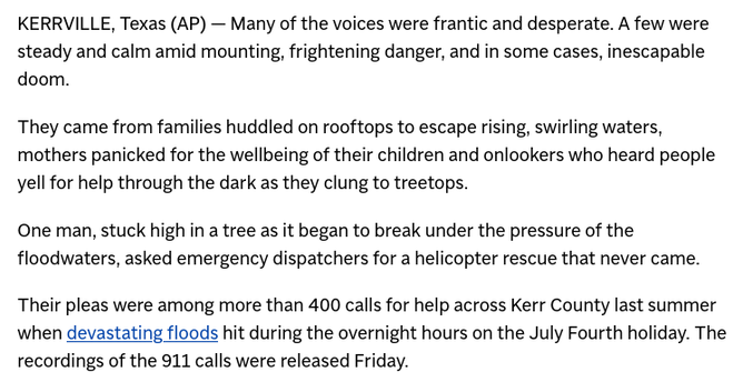 KERRVILLE, Texas (AP) — Many of the voices were frantic and desperate. A few were steady and calm amid mounting, frightening danger, and in some cases, inescapable doom.

They came from families huddled on rooftops to escape rising, swirling waters, mothers panicked for the wellbeing of their children and onlookers who heard people yell for help through the dark as they clung to treetops.

One man, stuck high in a tree as it began to break under the pressure of the floodwaters, asked emergency dispatchers for a helicopter rescue that never came.

Their pleas were among more than 400 calls for help across Kerr County last summer when devastating floods hit during the overnight hours on the July Fourth holiday. The recordings of the 911 calls were released Friday.