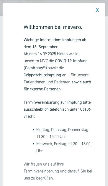 Text im Bild:

"Willkommen bei mevero.
Wichtige Information: Impfungen ab dem 16. September
Ab dem 16.09.2025 bieten wir in unserem MVZ die COVID-19-Impfung (Comirnaty®) sowie die Grippeschutzimpfung an – für unsere Patientinnen und Patienten sowie auch für externe Personen.

Terminvereinbarung zur Impfung bitte ausschließlich telefonisch unter 06106 71631:

Montag, Dienstag, Donnerstag: 11:30 – 15:00 Uhr

Mittwoch, Freitag: 11:30 – 13:00 Uhr

Wir freuen uns auf Ihre Terminvereinbarung und darauf, Sie bei uns zu begrüßen."