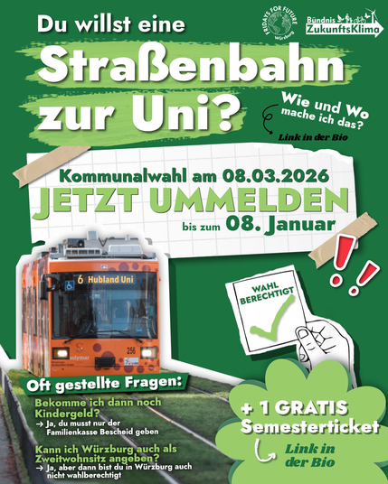 Logos von FFF Würzburg, Bündnis ZukunftsKlima
Du willst eine Straßenbahn zur Uni?
Kommunalwahl am 08.03.2026
Jetzt ummelden bis zum 08. Januar
Wahlberechtigt ✅
+ 1 gratis Semesterticket
Oft gestellte Fragen:
Bekomm ich dann noch Kindergeld? - Ja, du musst nur der Familienkasse bescheid geben
Kann ich Würzburg auch als Zweitwohnsitz angeben? - Ja, aber dann bist du in Würzburg auch nicht wahlberechtigt