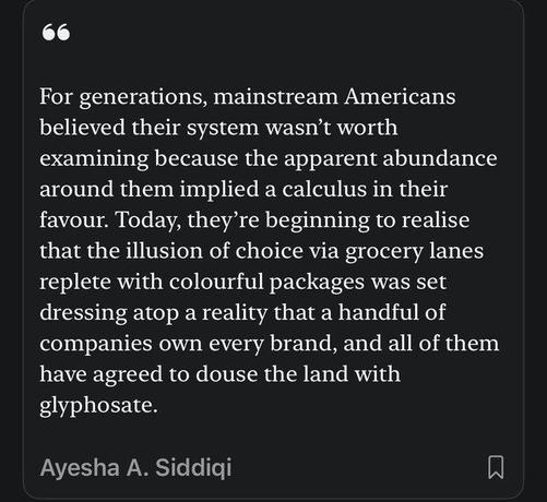 For generations, mainstream Americans believed their system wasn't worth examining because te apparent abundance around them implied a calculus in their favour.  Today, they're beginning to realise that the illusion of choice via grocery lanes replete with colourful packages was set dressing atop a reality that a handful of companies ownn every brand,  and all of them have agreed to douse the land with glyphosate.

Ayesha A Siddiqi