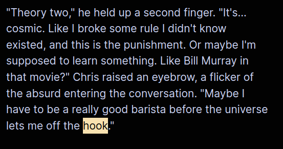"Theory two," he held up a second finger. "It's... cosmic. Like I broke some rule I didn't know existed, and this is the punishment. Or maybe I'm supposed to learn something. Like Bill Murray in that movie?" Chris raised an eyebrow, a flicker of the absurd entering the conversation. "Maybe I have to be a really good barista before the universe lets me off the hook."