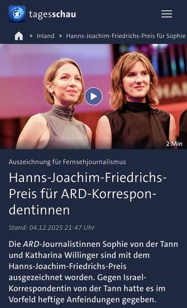 tagesschau
• Inland • Hanns-Joachim-Friedrichs-Preis für Sophie
2 Min
Auszeichnung für Fernsehjournalismus
Hanns-Joachim-Friedrichs-Preis für ARD-Korrespon-dentinnen
Stand: 04.12.2025 21:47 Uhr
Die ARD-Journalistinnen Sophie von der Tann und Katharina Willinger sind mit dem Hanns-Joachim-Friedrichs-Preis ausgezeichnet worden. Gegen Israel-Korrespondentin von der Tann hatte es im Vorfeld heftige Anfeindungen gegeben.🖖