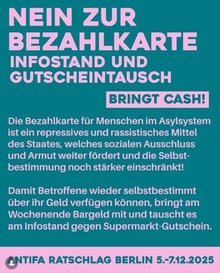 Sharepic mit dunkelgrünem Hintergrund und hellrosa Schrift.

Text:
NEIN ZUR BEZAHLKARTE
INFOSTAND UND
GUTSCHEINTAUSCH

Die Bezahlkarte fir Menschen im Asylsystem ist ein repressives und rassistisches Mittel des Staates, welches sozialen Ausschluss und Armut weiter fördert und die Selbstbestimmung noch starker einschrankt!
Damit Betroffene wieder selbstbestimmt über ihr Geld verfugen konnen, bringt am Wochenende Bargeld mit und tauscht es am Infostand gegen Supermarkt-Gutschein.

Rechts unter "Gutscheintausch" ist ein hellrosa Kasten mit dunkelgrüner Schrift, dort steht: BRINGT CASH!
Unten ist ein hellrosa Streifen mit Text in dunkelgrüner Schrift: ANTIFA RATSCHLAG BERLIN 5.-7.12.2025