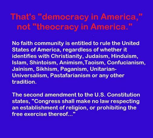 That's "democracy in America," not "theocracy in America."
No faith community is entitled to rule the United States of America, regardless of whether it identifies with Christianity, Judaism, Hinduism, Islam, Shintoism, Animism, Taoism, Confucianism, Jainism, Sikhism, Paganism, Unitarian-Universalism, Pastafarianism or any other tradition.
The second amendment to the U.S. Constitution states, "Congress shall make no law respecting an establishment of religion, or prohibiting the free exercise thereof..."