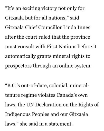 “It’s an exciting victory not only for
Gitxaala but for all nations,” said
Gitxaala Chief Councillor Linda Innes
after the court ruled that the province
must consult with First Nations before it
automatically grants mineral rights to
prospectors through an online system.
“B.C.’s out-of-date, colonial, mineral-
tenure regime violates Canada’s own
laws, the UN Declaration on the Rights of
Indigenous Peoples and our Gitxaala
laws,” she said in a statement.