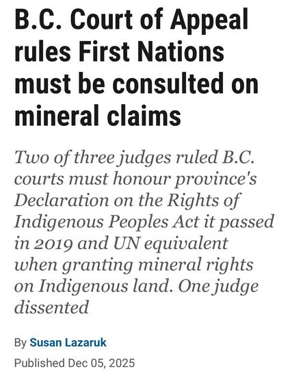 B.C. Court of Appeal
rules First Nations
must be consulted on
mineral claims

Two of three judges ruled B.C.
courts must honour province's
Declaration on the Rights of
Indigenous Peoples Act it passed
in 2019 and UN equivalent
when granting mineral rights
on Indigenous land. One judge
dissented

By Susan Lazaruk

Published Dec 05, 2025
