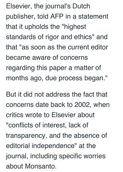 Elsevier, the journal's Dutch
publisher, told AFP in a statement
that it upholds the "highest
standards of rigor and ethics" and
that "as soon as the current editor
became aware of concerns
regarding this paper a matter of
months ago, due process began."
But it did not address the fact that
concerns date back to 2002, when
critics wrote to Elsevier about
"conflicts of interest, lack of
transparency, and the absence of
editorial independence" at the
journal, including specific worries
about Monsanto.
