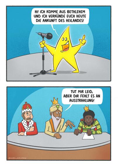 Comic in zwei Panels:
Erstes Panel: Ein fröhlicher gelber Stern steht auf einer Casting Bühne vor einem Mikrofon und verkündet begeistert: “HI! ICH KOMME AUS BETHLEHEM UND ICH VERKÜNDE EUCH HEUTE DIE ANKUNFT DES HEILANDES!”
Zweites Panel: Die drei Heiligen Könige sitzen am Jurie Pult. Der mittlere König mit Turban und Bart antwortet skeptisch: “TUT MIR LEID, ABER DIR FEHLT ES AN AUSSTRAHLUNG!”