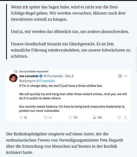 Palantir-Mitbegründer Joe Lonsdale träumt von "männlicher Führung" und öffentlichen Hinrichtungen.

Lonsdale schrieb vorgestern auf X :
"Wenn ich später das Sagen habe, wird es nicht nur die Drei-Schläge-Regel geben. Wir werden versuchen, Männer nach drei Gewalttaten schnell zu hängen.

Und ja, wir werden das öffentlich tun, um andere abzuschrecken.

Unsere Gesellschaft braucht ein Gleichgewicht. Es ist Zeit, männliche Führung wiederzubeleben, um unsere Schwächsten zu schützen."

Der Risikokapitalgeber reagierte auf einen Autor, der die enthusiastischen Tweets von Verteidigungsminister Pete Hegseth über die Ermordung von Menschen auf Booten in der Karibik kritisiert hatte.

Am 4. Dezember lobte Andrew Kolvet – ein Sprecher von Charlie Kirks Organisation Turning Point USA – Hegseth für dessen Bombenangriffe auf Fischerboote, die er des Drogenschmuggels beschuldigt. Kritiker argumentieren, dass die Bombenangriffe , bei denen Dutzende Menschen ohne ordentliches Gerichtsverfahren ums Leben kamen, Mord oder Kriegsverbrechen darstellen könnten .