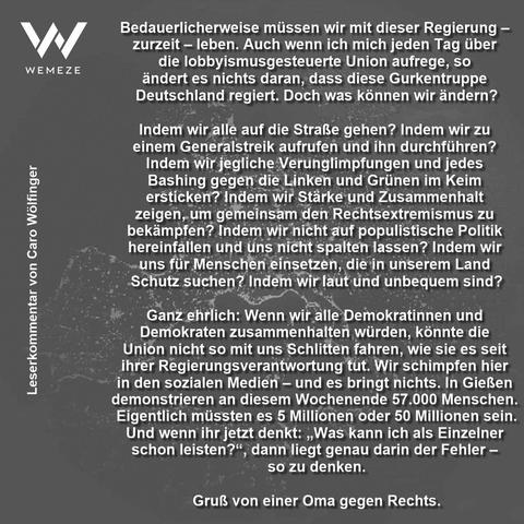 Bedauerlicherweise müssen wir mit dieser Regierung - zurzeit - leben. Auch wenn ich mich jeden Tag über die lobbyismusgesteuerte Union aufrege, so ändert es nichts daran, dass diese Gurkentruppe Deutschland regiert. Doch was können wir ändern?
Indem wir alle auf die Straße gehen? Indem wir zu einem Generalstreik aufrufen und ihn durchführen?
Indem wir jegliche Verunglimpfungen und jedes Bashing gegen die Linken und Grünen im Keim ersticken? Indem wir Stärke und Zusammenhalt zeigen, um gemeinsam den Rechtsextremismus zu bekämpfen? Indem wir nicht auf populistische Politik hereinfallen und üns nicht spalten lassen? Indem wir uns für Menschen einsetzen, die in unserem Land Schutz suchen? Indem wir laut und unbequem sind?
Ganz ehrlich: Wenn wir alle Demokratinnen und Demokraten zusammenhalten würden, könnte die Union nicht so mit uns Schlitten fahren, wie sie es seit ihrer Regierungsverantwortung tut. Wir schimpfen hier in den sozialen Medien - und es bringt nichts. In Gießen demonstrieren an diesem Wochenende 57.000 Menschen.
Eigentlich müssten es 5 Millionen oder 50 Millionen sein.
Und wenn ihr jetzt denkt: „Was kann ich als Einzelner schon leisten?", dann liegt genau darin der Fehler - so zu denken.
Gruß von einer Oma gegen Rechts.🖖