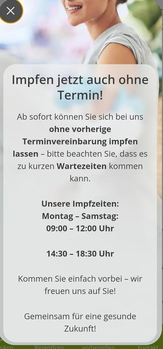 Text im Bild:

"Impfen jetzt auch ohne Termin!

Ab sofort können Sie sich bei uns ohne vorherige Terminvereinbarung impfen lassen – bitte beachten Sie, dass es zu kurzen Wartezeiten kommen kann.

Unsere Impfzeiten:
Montag – Samstag:
09:00 – 12:00 Uhr

14:30 – 18:30 Uhr

Kommen Sie einfach vorbei – wir freuen uns auf Sie!

Gemeinsam für eine gesunde Zukunft!"