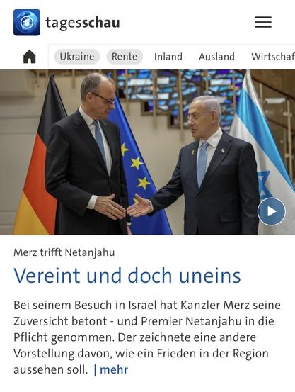 tagesschau
Ukraine
Rente
Inland Ausland Wirtschaf
Merz trifft Netanjahu
Vereint und doch uneins
Bei seinem Besuch in Israel hat Kanzler Merz seine Zuversicht betont - und Premier Netanjahu in die Pflicht genommen. Der zeichnete eine andere Vorstellung davon, wie ein Frieden in der Region aussehen soll. mehr🖖