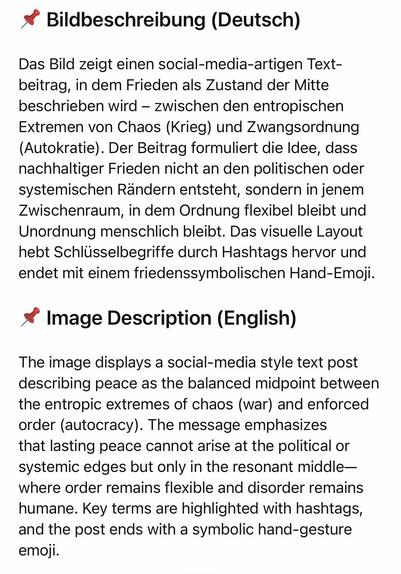 Bildbeschreibung (Deutsch)
Das Bild zeigt einen social-media-artigen Text-beitrag, in dem Frieden als Zustand der Mitte beschrieben wird - zwischen den entropischen Extremen von Chaos (Krieg) und Zwangsordnung (Autokratie). Der Beitrag formuliert die Idee, dass nachhaltiger Frieden nicht an den politischen oder systemischen Rändern entsteht, sondern in jenem Zwischenraum, in dem Ordnung flexibel bleibt und Unordnung menschlich bleibt. Das visuelle Layout hebt Schlüsselbegriffe durch Hashtags hervor und endet mit einem friedenssymbolischen Hand-Emoji.
* Image Description (English)
The image displays a social-media style text post describing peace as the balanced midpoint between the entropic extremes of chaos (war) and enforced order (autocracy). The message emphasizes that lasting peace cannot arise at the political or systemic edges but only in the resonant middle-where order remains flexible and disorder remains humane. Key terms are highlighted with hashtags, and the post ends with a symbolic hand-gesture emoji.🖖