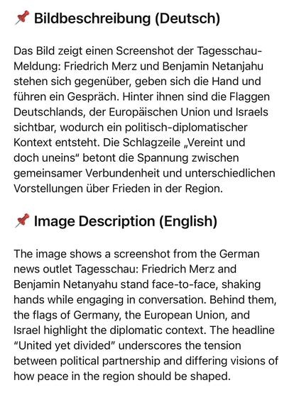 Bildbeschreibung (Deutsch)
Das Bild zeigt einen Screenshot der Tagesschau-Meldung: Friedrich Merz und Benjamin Netanjahu stehen sich gegenüber, geben sich die Hand und führen ein Gespräch. Hinter ihnen sind die Flaggen Deutschlands, der Europäischen Union und Israels sichtbar, wodurch ein politisch-diplomatischer Kontext entsteht. Die Schlagzeile „Vereint und doch uneins" betont die Spannung zwischen gemeinsamer Verbundenheit und unterschiedlichen Vorstellungen über Frieden in der Region.
* Image Description (English)
The image shows a screenshot from the German news outlet Tagesschau: Friedrich Merz and Benjamin Netanyahu stand face-to-face, shaking hands while engaging in conversation. Behind them, the flags of Germany, the European Union, and Israel highlight the diplomatic context. The headline
"United yet divided" underscores the tension between political partnership and differing visions of how peace in the region should be shaped.🖖