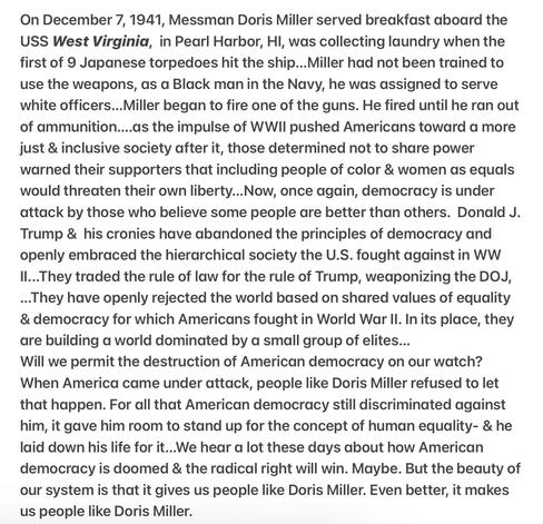 December 7, 1941, Messman Doris Miller served aboard the
USS West Virginia, in Pearl Harbor, HI, when the first of 9 Japanese torpedoes hit the ship...Miller had not been trained to use the weapons, as a Black man in the Navy, he was assigned to serve white officers...Miller began to fire one of the guns. He fired until he ran out of ammunition....as the impulse of WWII pushed Americans toward a more just & inclusive society after it, those determined not to share power warned  that including people of color & women as equals
would threaten their own liberty...Now, once again, democracy is under
attack by those who believe some people are better than others. 
Trump & his cronies have abandoned the principles of democracy and
openly embraced the hierarchical society the U.S. fought againstin WW
II...They traded the rule of law for the rule of Trump, weaponizing the DOJ,
...They have openly rejected the world based on shared values of equality
& democracy…Will we permit the destruction of democracy on our watch? When America came under attack, people like Doris Miller refused to let
that happen. For all that American democracy still discriminated against
him, it gave him room to stand up for the concept of human equality- & he
laid down his life for it...We hear a lot these days about how American
democracy is doomed & the radical right will win. Maybe. But the beauty of
our system is that it gives us people like Doris Miller. Even better, it makes
us people like Doris Miller.