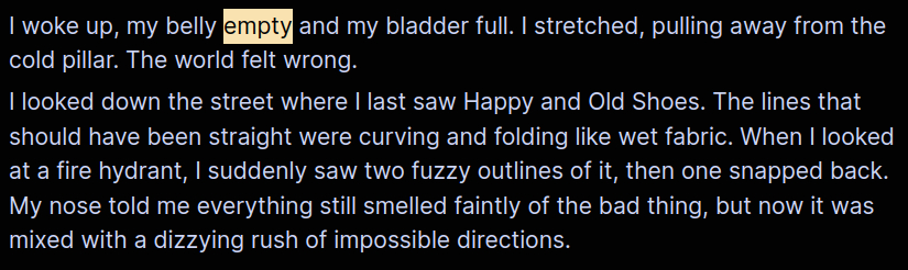 I woke up, my belly empty and my bladder full. I stretched, pulling away from the cold pillar. The world felt wrong.
I looked down the street where I last saw Happy and Old Shoes. The lines that should have been straight were curving and folding like wet fabric. When I looked at a fire hydrant, I suddenly saw two fuzzy outlines of it, then one snapped back. My nose told me everything still smelled faintly of the bad thing, but now it was mixed with a dizzying rush of impossible directions.