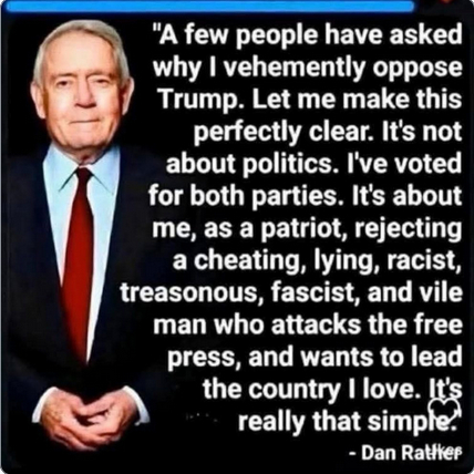 The screenshot shows Dan Rather and reads:
"'A few people have asked me why I vehemently oppose Trump. Let me make this clear. It's not about politics. I've voted for both parties. It's about me, as a patriot, rejecting a cheating, lying, racist, treasonous, fascist, and vile man who attacks the free coutry I love. It's really that simple.'
- Dan Rather"