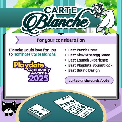 Carte Blanche
For your consideration
Blanche would love for you to nominate Carte Blanche!
Playdate Community Awards 2025
• Best Puzzle Game
• Best Sim/Strategy Game
• Best Launch Experience
• Best Playdate Soundtrack
• Best Sound Design
carteblanche.cards/vote