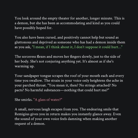 You look around the empty theater for another, longer minute. This is a demon, but she has been as accommodating and kind as you could have possibly hoped for.
You also have been cursed, and positively cannot help but sound as gluttonous and deprived as someone who has had a demon inside them as you ask, "I mean, if I think about it, I don't suppose it could hurt…"
The sorceress flexes and moves her fingers slowly, just to the side of her body. She's not conjuring anything yet. It's almost as if she's warming up.
Your sandpaper tongue scrapes the roof of your mouth each and every time you swallow. The strain in your voice only heightens the ache in your parched throat. "You mean it, then? No strings attached? No pacts? No harmful substances—nothing that could hurt me?"
She smirks. "A glass of water?"
A small, nervous laugh escapes from you. The endearing smile that Remigius gives you in return makes you instantly glance away. Even the sound of your own voice feels damning when making another request of a demon.