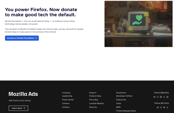 Screenshot from landing page that opened when Firefox was launched.

With text: 

You power Firefox. Now donate to make good tech the default.

Mozilla Foundation — the non-profit behind Firefox — is building a future where technology serves people, not power.

Your donation to Mozilla Foundation keeps the internet open, private, and built for people. Donate today to make good on the promise of the internet.

There is also a big banner in footer that says Mozilla Ads written in big font with smaller text "Add thrust to your ad buy." and Learn more call to action button.