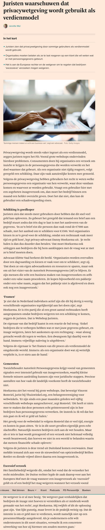 Een deel van het artikel.
Privacywetgeving wordt steeds vaker ingezet als een verdienmodel, zeggen juristen tegen het FD. Vooral grote webshops ondervinden hierdoor problemen. Consumenten doen bij organisaties een verzoek om inzicht te krijgen in de persoonsgegevens die worden verwerkt en het doel waarmee dat gebeurt. Als een organisatie niet tijdig reageert, volgt geregeld een schikking. Daar zijn vaak aanzienlijke kosten mee gemoeid.

Volgens de privacywetgeving hebben gebruikers het recht te weten welke persoonsgegevens een organisatie van hen verwerkt, waar deze vandaan komen en waarvoor ze worden gebruikt. Vraagt een gebruiker hier met een zogeheten inzageverzoek om, dan moet het bedrijf binnen een maand een helder overzicht geven. Doet het dat niet, dan kan de gebruiker een schadevergoeding eisen.