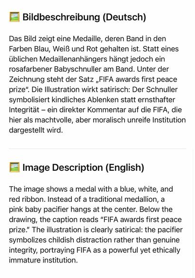 Bildbeschreibung (Deutsch)
Das Bild zeigt eine Medaille, deren Band in den Farben Blau, Weiß und Rot gehalten ist. Statt eines üblichen Medaillenanhängers hängt jedoch ein rosafarbener Babyschnuller am Band. Unter der Zeichnung steht der Satz „FIFA awards first peace prize". Die Illustration wirkt satirisch: Der Schnuller symbolisiert kindliches Ablenken statt ernsthafter Integrität - ein direkter Kommentar auf die FIFA, die hier als machtvolle, aber moralisch unreife Institution dargestellt wird.
• Image Description (English)
The image shows a medal with a blue, white, and red ribbon. Instead of a traditional medallion, a pink baby pacifier hangs at the center. Below the drawing, the caption reads "FIFA awards first peace prize." The illustration is clearly satirical: the pacifier symbolizes childish distraction rather than genuine integrity, portraying FIFA as a powerful yet ethically immature institution.🖖
