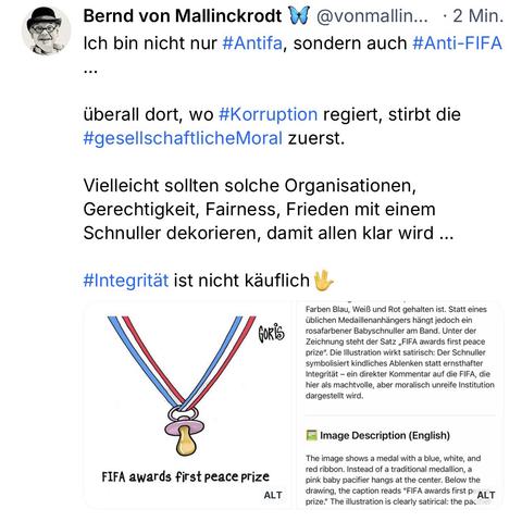 Bernd von Mallinckrodt W @vonmallin... • 2 Min.
Ich bin nicht nur #Antifa, sondern auch #Anti-FIFA
..•
überall dort, wo #Korruption regiert, stirbt die #gesellschaftlicheMoral zuerst.
Vielleicht sollten solche Organisationen, Gerechtigkeit, Fairness, Frieden mit einem Schnuller dekorieren, damit allen klar wird ...
#Integrität ist nicht käuflich🖖
