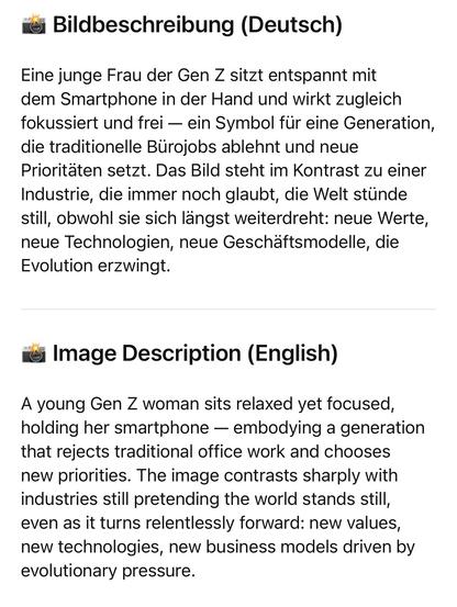 Bildbeschreibung (Deutsch)
Eine junge Frau der Gen Z sitzt entspannt mit dem Smartphone in der Hand und wirkt zugleich fokussiert und frei - ein Symbol für eine Generation, die traditionelle Bürojobs ablehnt und neue Prioritäten setzt. Das Bild steht im Kontrast zu einer Industrie, die immer noch glaubt, die Welt stünde still, obwohl sie sich längst weiterdreht: neue Werte, neue Technologien, neue Geschäftsmodelle, die Evolution erzwingt.
roi Image Description (English)
A young Gen Z woman sits relaxed yet focused, holding her smartphone - embodying a generation that rejects traditional office work and chooses new priorities. The image contrasts sharply with industries still pretending the world stands still, even as it turns relentlessly forward: new values, new technologies, new business models driven by evolutionary pressure.🖖