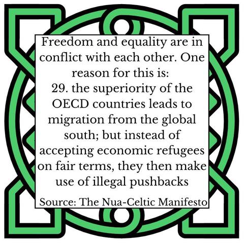 „Freedom and equality are in conflict with each other. One reason for this is: the superiority of the OECD countries leads to migration from the global south; but instead of accepting economic refugees on fair terms, they then make use of illegal pushbacks. Source: The Nua-Celtic Celtic Manifesto“