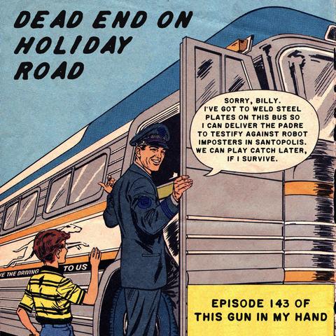 Comic book art of a passenger bus, an angled view near the front door. A smiling man in dark blue uniform and cap holds the door open as he moves to enter it. Behind him, a young boy in yellow and black short-sleeved shirt waves. Near the top, it’s labeled DEAD END ON HOLIDAY ROAD. A box near bottom right is labeled EPISODE 143 OF THIS GUN IN MY HAND. A word balloon aimed at the man says, “Sorry, Billy. I’ve got to weld steel plates on this bus so I can deliver the padre to testify against robot imposters in Santopolis. We can play catch later, if I survive.”