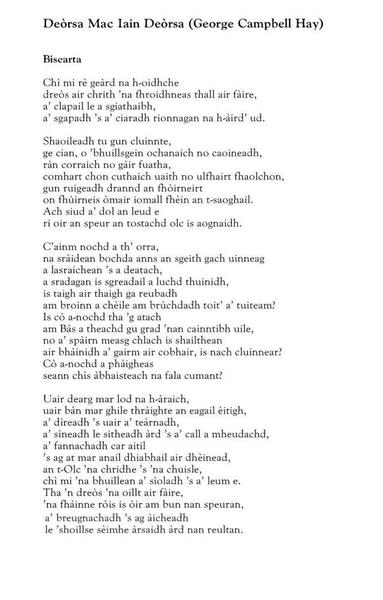 Deorsa Mac lain Deòrsa (George Campbell Hay)
Bisearta

Chì mi rè geard na h-oidhche
dreòs air chrith ’na fhroidhneas thall air fàire,
a’ clapail le a sgiathaibh,
a’sgapadh ’s a’ ciaradh rionnagan na h-àird’ ud.

Shaoileadh tu gun cluinnte,
ge cian, o ’bhuillsgein ochanaich no caoineadh,
ràn corraich no gàir fuatha,
comhart chon cuthaich uaith no ulfhairt fhaolchon,
gun ruigeadh drannd an fhòirneirt
on fhùirneis òmair iomall fhèin an t-saoghail.
Ach siud a’ dol an leud e
ri oir an speur an tostachd olc is aognaidh.

C’ainm nochd a th’ orra,
na sràidean bochda anns an sgeith gach uinneag
a lasraichean ’s a deatach,
a sradagan is sgreadail a luchd thuinidh,
is taigh air thaigh ga reubadh
am broinn a chèile am brùchdadh toit’ a’ tuiteam?
Is cò a-nochd tha ’g atach
am Bàs a theachd gu grad ’nan cainntibh uile,
no a’ spàirn measg chlach is shailthean
air bhàinidh a’ gairm air cobhair, is nach cluinnear?
Cò a-nochd a phàigheas
seann chìs àbhaisteach na fala cumant?

Uair dearg mar lod na h-àraich,
uair bàn mar ghile thràighte an eagail èitigh,
a’ dìreadh ’a uair a’ teàrnadh,
a’ sìneadh le sitheadh àrd ’s a’ call a mheudachd,
a’ fannachadh car aitil
’s ag at mar anail dhiabhail air dhèinead,
an t-Olc ’na chridhe ’s ’na chuisle,
chì mi ’na bhuillean a’ sìoladh ’s a’ leum e.
Tha ’n dreòs ’na oillt air fàire,
’na fhàinne ròis is òir am bun nan speuran,
a’ breugnachadh ’s ag àicheadh
le ’shoillse sèimhe àrsaidh àrd nan reultan.