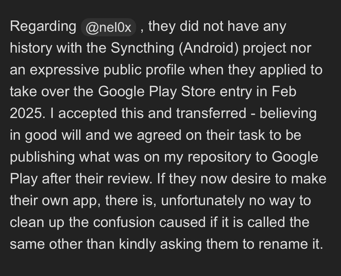 Regarding @nel0x , they did not have any history with the Syncthing (Android) project nor an expressive public profile when they applied to take over the Google Play Store entry in Feb 2025. I accepted this and transferred - believing in good will and we agreed on their task to be publishing what was on my repository to Google Play after their review. If they now desire to make their own app, there is, unfortunately no way to clean up the confusion caused if it is called the same other than kindly asking them to rename it.