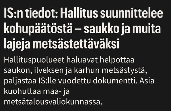 Ilta-sanomien otsikko:
IS:n tiedot: Hallitus suunnittelee kohupäätöstä – saukko ja muita lajeja metsästettäväksi
Ingressi:
Hallituspuolueet haluavat helpottaa saukon, ilveksen ja karhun metsästystä, paljastaa IS:lle vuodettu dokumentti. Asia kuohuttaa maa- ja metsätalousvaliokunnassa.