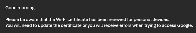 "Good morning,

 

Please be aware that the Wi-Fi certificate has been renewed for personal devices.

You will need to update the certificate or you will receive errors when trying to access Google."