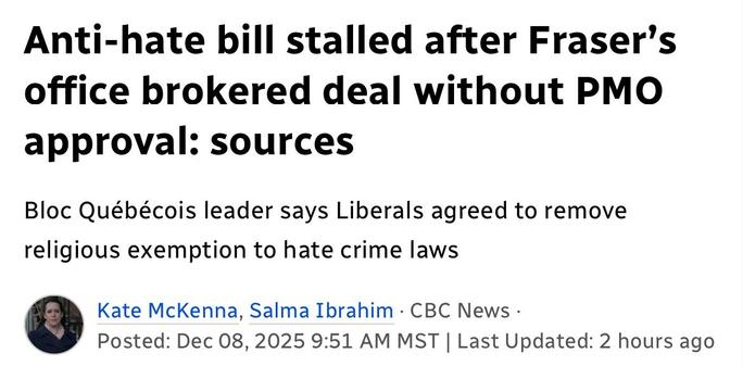 Anti-hate bill stalled after Fraser's
office brokered deal without PMO
approval: sources
Bloc Québécois leader says Liberals agreed to remove
religious exemption to hate crime laws
& Kate McKenna, Salma Ibrahim - CBC News -

Posted: Dec 08,2025