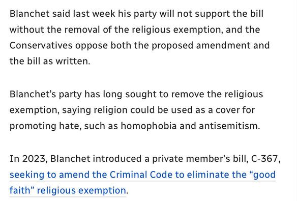 Blanchet said last week his party will not support the bill
without the removal of the religious exemption, and the
Conservatives oppose both the proposed amendment and
the bill as written.

Blanchet’s party has long sought to remove the religious
exemption, saying religion could be used as a cover for
promoting hate, such as homophobia and antisemitism.

In 2023, Blanchet introduced a private member's bill, C-367,
seeking to amend the Criminal Code to eliminate the “good
faith” religious exemption.