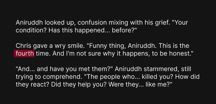 Aniruddh looked up, confusion mixing with his grief. "Your condition? Has this happened... before?"
Chris gave a wry smile. "Funny thing, Aniruddh. This is the fourth time. And I'm not sure why it happens, to be honest."
"And... and have you met them?" Aniruddh stammered, still trying to comprehend. "The people who... killed you? How did they react? Did they help you? Were they... like me?"