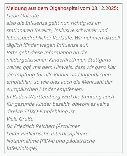 Text im Bild:

"Meldung aus dem Olgahospital vom 03.12.2025:

Liebe Obleute,

also die Influenza geht nun richtig los im stationären Bereich, inklusive schwerer und lebensbedrohlicher Verläufe. Wir nehmen aktuell täglich Kinder wegen Influenza auf.

Bitte gebt diese Information an die niedergelassenen KinderärztInnen Stuttgarts weiter, ggf. mit dem Hinweis, dass wir ganz klar die Impfung für alle Kinder und Jugendlichen empfehlen, so wie dies auch die Mehrzahl der europäischen Länder empfehlen.

In Baden-Württemberg wird die Impfung auch für gesunde Kinder bezahlt, obwohl es keine direkte STIKO-Empfehlung ist.

Viele Grüße

Dr. Friedrich Reichert (Ärztlicher Leiter Pädiatrische Interdisziplinäre Notaufnahme (PINA) und pädiatrische Infektiologie)"