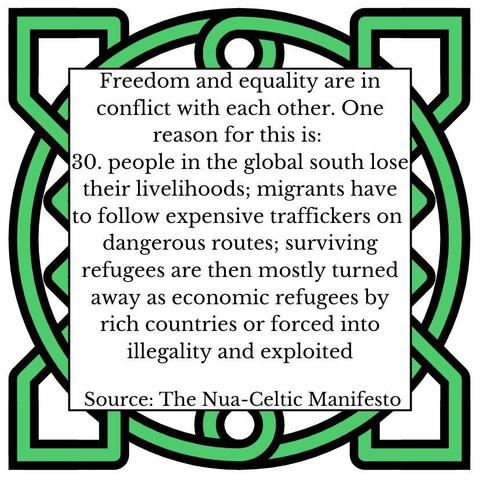 Freedom and equality are in conflict with each other. One reason for this is: people in the global south lose their livelihoods; migrants have to follow expensive traffickers n dangerous routes; surviving refugees are then mostly turned away as economic refugees by rich countries or forced into illegality and exploited Source: The Nua- Nua-Celtic Celtic Manifesto