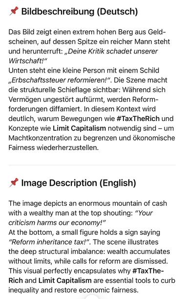Bildbeschreibung (Deutsch)
Das Bild zeigt einen extrem hohen Berg aus Geld-scheinen, auf dessen Spitze ein reicher Mann steht und herunterruft: „Deine Kritik schadet unserer Wirtschaft!"
Unten steht eine kleine Person mit einem Schild
„Erbschaftssteuer reformieren!".
. Die Szene macht
die strukturelle Schieflage sichtbar: Während sich Vermögen ungestört auftürmt, werden Reformforderungen diffamiert. In diesem Kontext wird deutlich, warum Bewegungen wie #TaxTheRich und Konzepte wie Limit Capitalism notwendig sind - um Machtkonzentration zu begrenzen und ökonomische Fairness wiederherzustellen.
* Image Description (English)
The image depicts an enormous mountain of cash with a wealthy man at the top shouting: "Your criticism harms our economy!"
At the bottom, a small figure holds a sign saying
"Reform inheritance tax!". The scene illustrates the deep structural imbalance: wealth accumulates without limits, while calls for reform are dismissed.
This visual perfectly encapsulates why #TaxThe-Rich and Limit Capitalism are essential tools to curb inequality and restore economic fairness.🖖