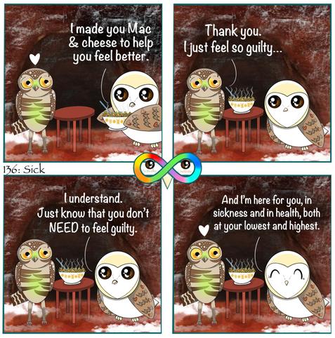 136: Sick
Photo Description:
Panel 1: Background is ground of various browns, reds, and oranges is covered in bits of snow and ice. In the very back is a burrow which is assumed to be where Potato the sick green burrowing owl lives who is present. There is also a barn owl named Cupcake carrying a steamy bowl of mac and cheese to the round mahogany table.
Cupcake says, "I made you mac and cheese to help you feel better."
Panel 2:
Cupcake places the bowl on the table.
Potato replies, "Thank you. I just feel so guilty..."
Panel 3: Cupcake responds, "I understand. Just know that you don't NEED to feel guilty."
Panel 4: She finishes, "And I'm here for you, in sickness and in health, both at your lowest and highest.
There is a white heart above Potato.