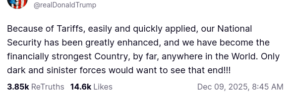 https://en.wikipedia.org/wiki/National_debt_of_the_United_States
The screenshot with DementiaDon's secretion on his antisocial media platform reads:
"@realDonaldTrump
Because of Tariffs, easily and quickly applied, our National Security has been greatly enhanced, and we have become the financially strongest Country, by far, anywhere in the World. Only dark and sinister forces would want to see that end!!!
Dec 09, 2025, 8:45 AM"