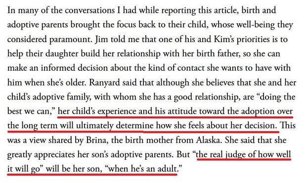 In many of the conversations I had while reporting this article, birth and adoptive parents brought the focus back to their child, whose well-being they considered paramount. Jim told me that one of his and Kim's priorities is to help their daughter build her relationship with her birth father, so she can make an informed decision about the kind of contact she wants to have with him when she's older. Ranyard said that although she believes that she and her child's adoptive family, with whom she has a good relationship, are "doing the best we can," her child's experience and his attitude toward the adoption over the long term will ultimately determine how she feels about her decision. This was a view shared by Brina, the birth mother from Alaska. She said that she greatly appreciates her son's adoptive parents. But "the real judge of how well it will go" will be her son, "when he's an adult."
